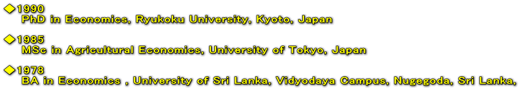 1990     PhD in Economics, Ryukoku University, Kyoto, Japan  1985     MSc in Agricultural Economics, University of Tokyo, Japan  1978     BA in Economics , University of Sri Lanka, Vidyodaya Campus, Nugegoda, Sri Lanka,  