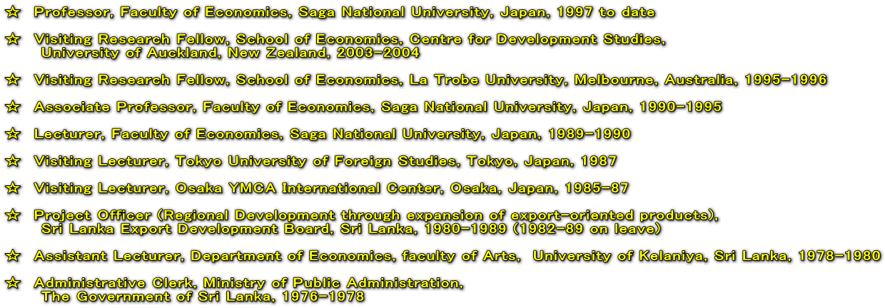 @Professor, Faculty of Economics, Saga National University, Japan, 1997 to date  @Visiting Research Fellow, School of Economics, Centre for Development Studies,  @@@University of Auckland, New Zealand, 2003-2004  @Visiting Research Fellow, School of Economics, La Trobe University, Melbourne, Australia, 1995-1996  @Associate Professor, Faculty of Economics, Saga National University, Japan, 1990-1995  @Lecturer, Faculty of Economics, Saga National University, Japan, 1989-1990  @Visiting Lecturer, Tokyo University of Foreign Studies, Tokyo, Japan, 1987  @Visiting Lecturer, Osaka YMCA International Center, Osaka, Japan, 1985-87  @Project Officer (Regional Development through expansion of export-oriented products), @@@Sri Lanka Export Development Board, Sri Lanka, 1980-1989 (1982-89 on leave)  @Assistant Lecturer, Department of Economics, faculty of Arts,@University of Kelaniya, Sri Lanka, 1978-1980  @Administrative Clerk, Ministry of Public Administration, @@@The Government of Sri Lanka, 1976-1978 